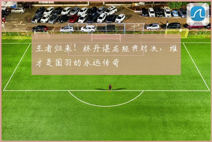 王者归来!林丹谌龙经典对决,谁才是国羽的永远传奇