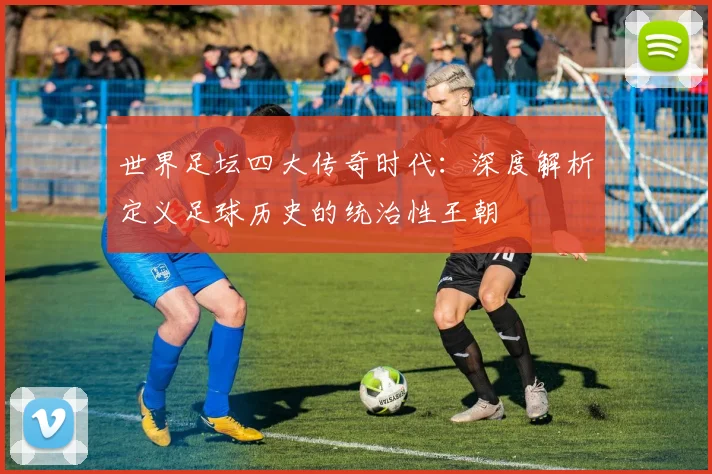 世界足坛四大传奇时代：深度解析定义足球历史的统治性王朝