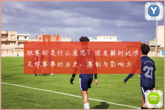 联赛杯是什么意思?深度解析这项足球赛事的历史、赛制与影响力
