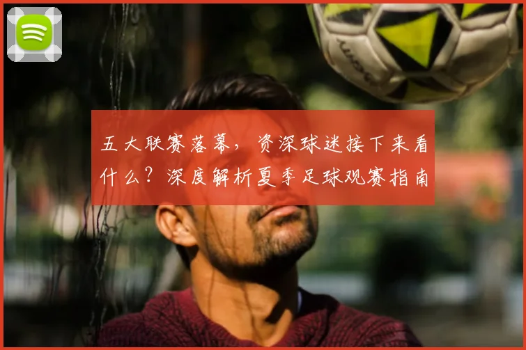 五大联赛落幕,资深球迷接下来看什么?深度解析夏季足球观赛指南