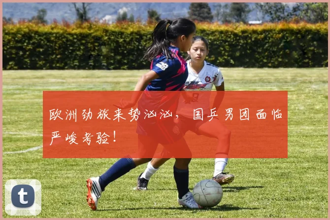 欧洲劲旅来势汹汹,国乒男团面临严峻考验!