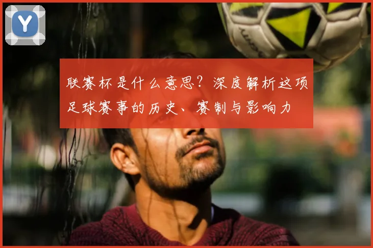 联赛杯是什么意思？深度解析这项足球赛事的历史、赛制与影响力