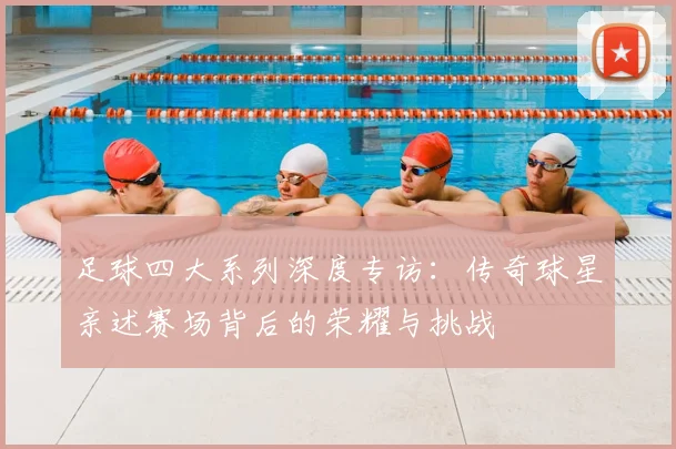 足球四大系列深度专访：传奇球星亲述赛场背后的荣耀与挑战