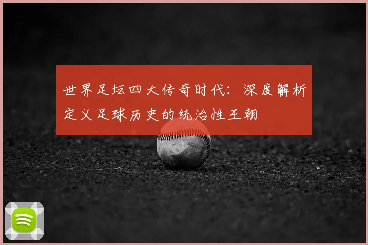 世界足坛四大传奇时代:深度解析定义足球历史的统治性王朝