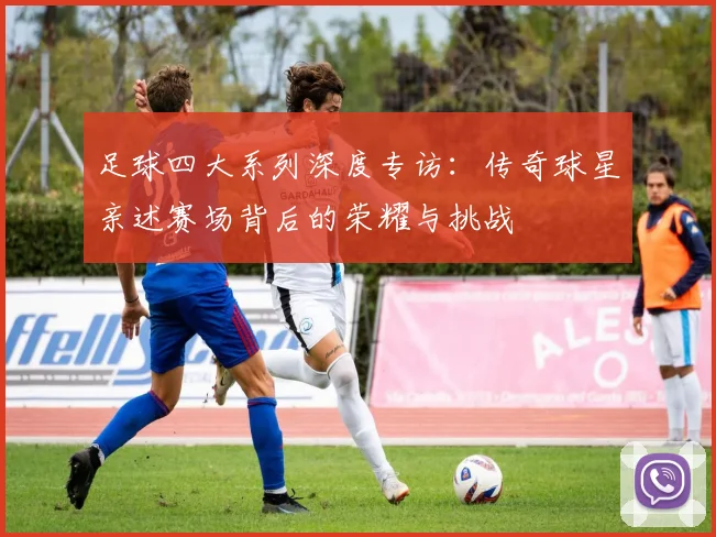 足球四大系列深度专访：传奇球星亲述赛场背后的荣耀与挑战