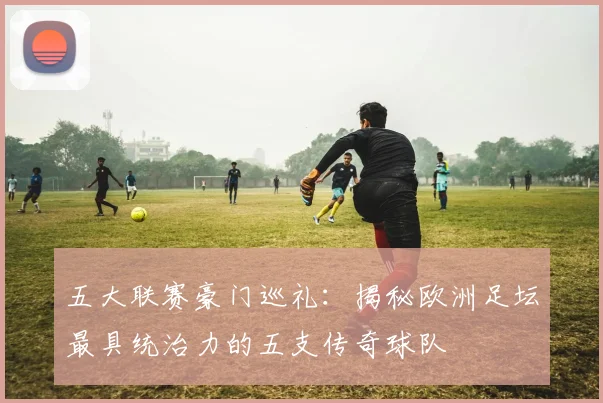 五大联赛豪门巡礼:揭秘欧洲足坛最具统治力的五支传奇球队