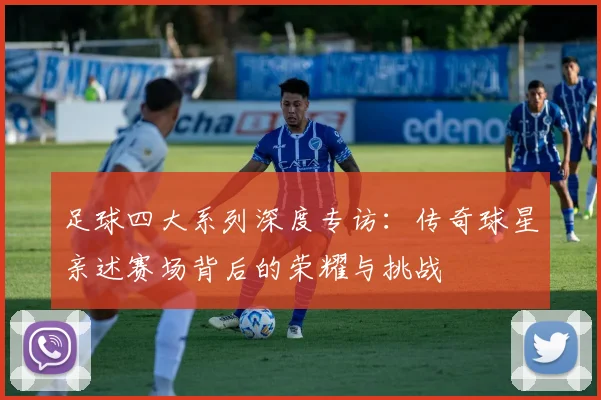 足球四大系列深度专访:传奇球星亲述赛场背后的荣耀与挑战