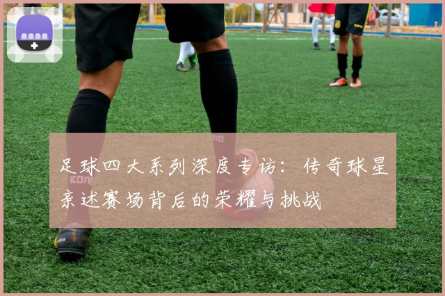 足球四大系列深度专访：传奇球星亲述赛场背后的荣耀与挑战