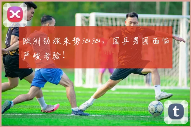 欧洲劲旅来势汹汹,国乒男团面临严峻考验!